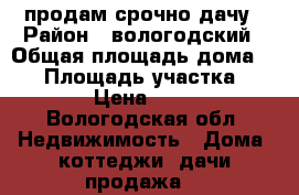 продам срочно дачу › Район ­ вологодский › Общая площадь дома ­ 30 › Площадь участка ­ 10 000 › Цена ­ 270 000 - Вологодская обл. Недвижимость » Дома, коттеджи, дачи продажа   